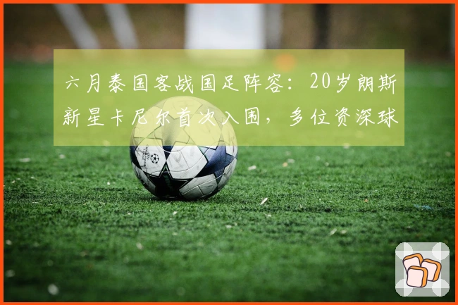 六月泰国客战国足阵容：20岁朗斯新星卡尼尔首次入围，多位资深球员再度征召