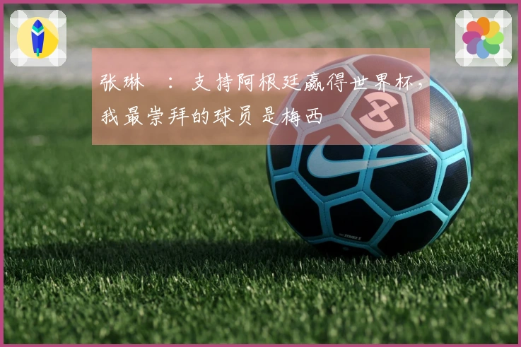 张琳芃：支持阿根廷赢得世界杯，我最崇拜的球员是梅西